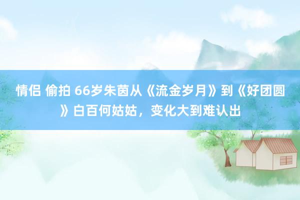 情侣 偷拍 66岁朱茵从《流金岁月》到《好团圆》白百何姑姑，变化大到难认出
