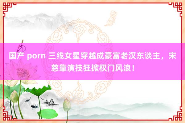 国产 porn 三线女星穿越成豪富老汉东谈主，宋慈靠演技狂掀权门风浪！