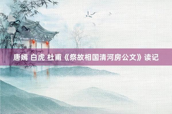 唐嫣 白虎 杜甫《祭故相国清河房公文》读记