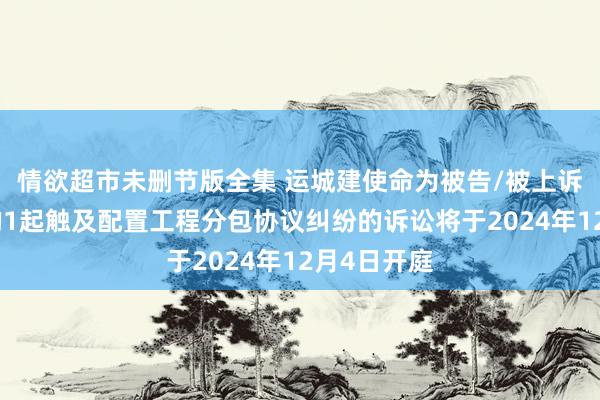 情欲超市未删节版全集 运城建使命为被告/被上诉东说念主的1起触及配置工程分包协议纠纷的诉讼将于2024年12月4日开庭