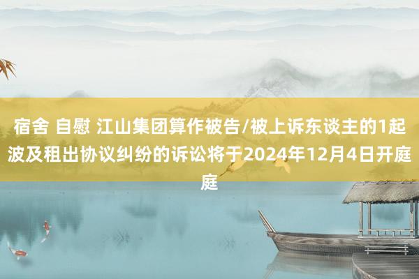 宿舍 自慰 江山集团算作被告/被上诉东谈主的1起波及租出协议纠纷的诉讼将于2024年12月4日开庭