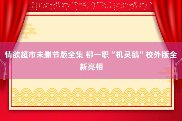 情欲超市未删节版全集 柳一职“机灵鹅”校外版全新亮相