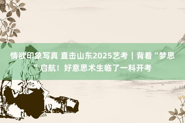 情欲印象写真 直击山东2025艺考｜背着“梦思”启航！好意思术生临了一科开考