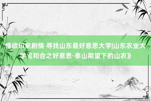 情欲印象剧情 寻找山东最好意思大学|山东农业大学《和合之好意思·泰山期望下的山农》
