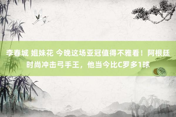 李春城 姐妹花 今晚这场亚冠值得不雅看！阿根廷时尚冲击弓手王，他当今比C罗多1球