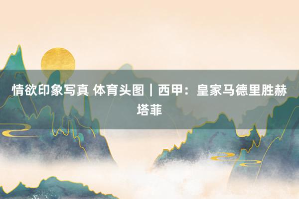 情欲印象写真 体育头图｜西甲：皇家马德里胜赫塔菲