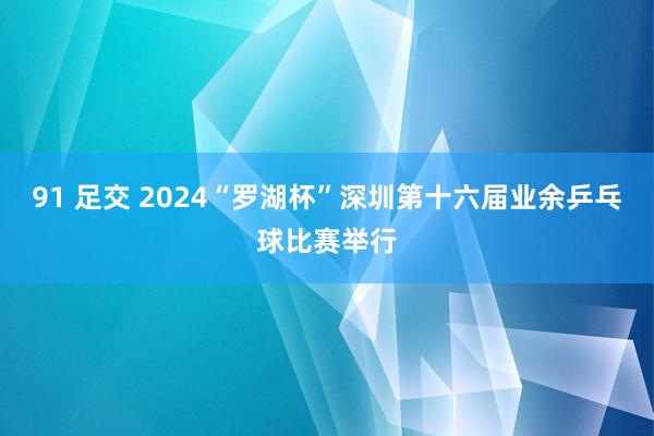 91 足交 2024“罗湖杯”深圳第十六届业余乒乓球比赛举行