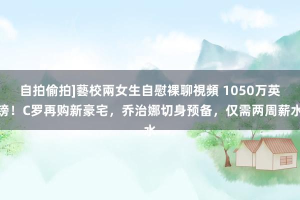 自拍偷拍]藝校兩女生自慰裸聊視頻 1050万英镑！C罗再购新豪宅，乔治娜切身预备，仅需两周薪水