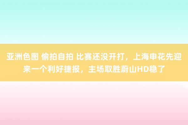 亚洲色图 偷拍自拍 比赛还没开打，上海申花先迎来一个利好捷报，主场取胜蔚山HD稳了