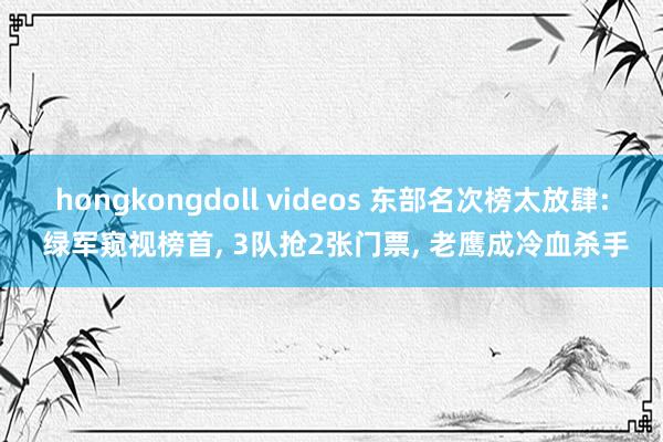 hongkongdoll videos 东部名次榜太放肆: 绿军窥视榜首， 3队抢2张门票， 老鹰成冷血杀手