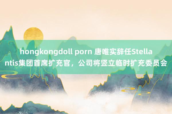 hongkongdoll porn 唐唯实辞任Stellantis集团首席扩充官，公司将竖立临时扩充委员会