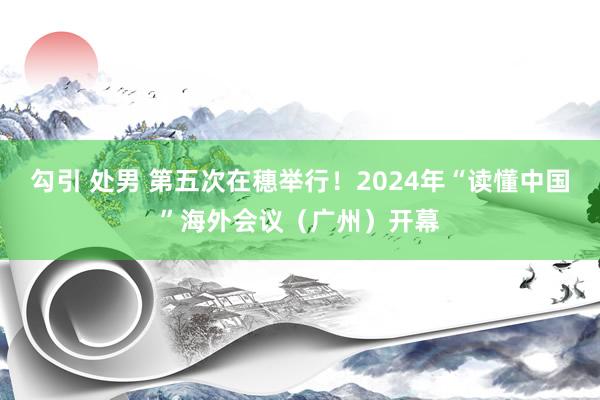 勾引 处男 第五次在穗举行！2024年“读懂中国”海外会议（广州）开幕