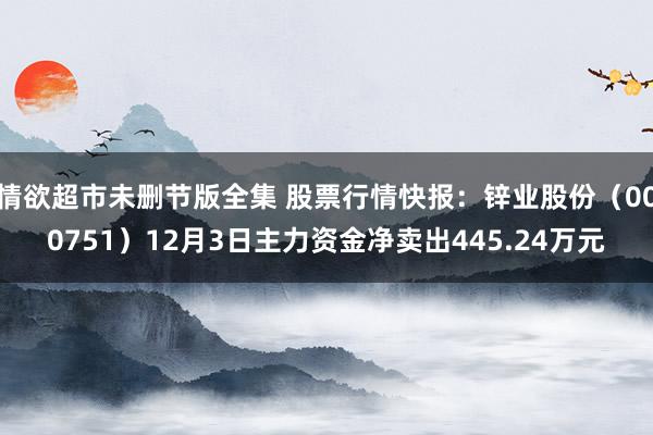 情欲超市未删节版全集 股票行情快报：锌业股份（000751）12月3日主力资金净卖出445.24万元