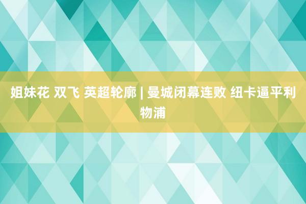 姐妹花 双飞 英超轮廓 | 曼城闭幕连败 纽卡逼平利物浦