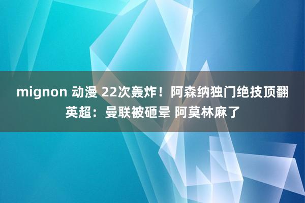 mignon 动漫 22次轰炸！阿森纳独门绝技顶翻英超：曼联被砸晕 阿莫林麻了
