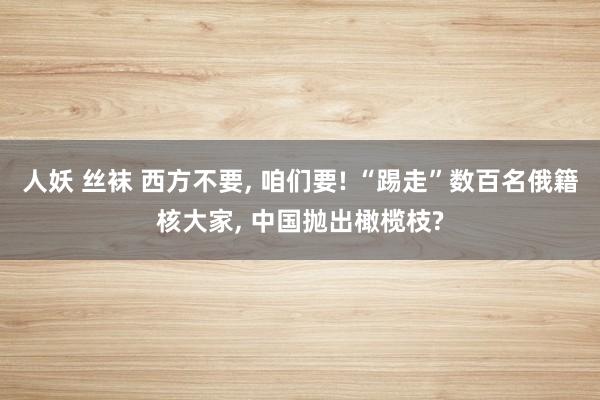 人妖 丝袜 西方不要， 咱们要! “踢走”数百名俄籍核大家， 中国抛出橄榄枝?