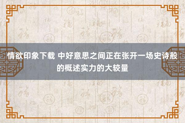 情欲印象下载 中好意思之间正在张开一场史诗般的概述实力的大较量