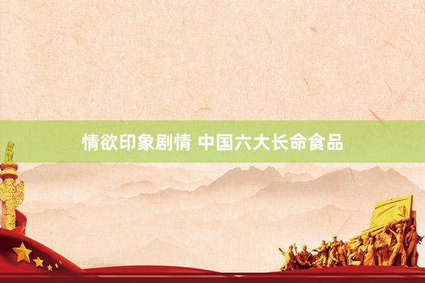 情欲印象剧情 中国六大长命食品