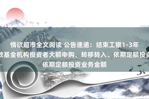 情欲超市全文阅读 公告速递：结束工银1-3年农发债指数基金机构投资者大额申购、转移转入、依期定额投资业务金额