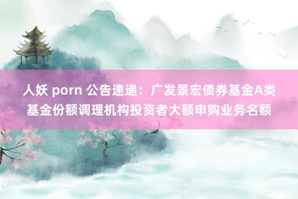 人妖 porn 公告速递：广发景宏债券基金A类基金份额调理机构投资者大额申购业务名额