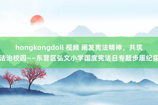 hongkongdoll 视频 阐发宪法精神，共筑法治校园——东营区弘文小学国度宪法日专题步履纪实