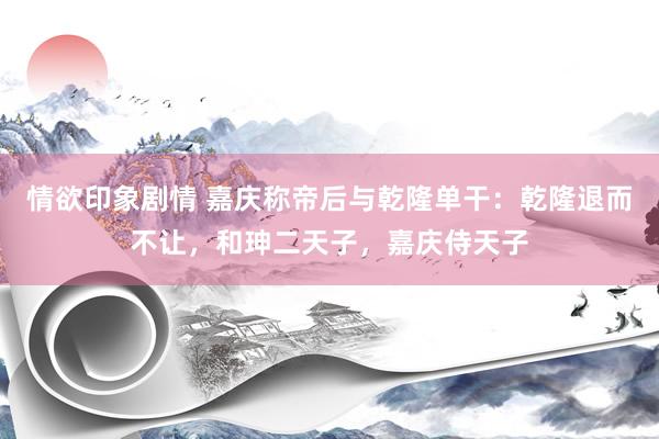 情欲印象剧情 嘉庆称帝后与乾隆单干：乾隆退而不让，和珅二天子，嘉庆侍天子