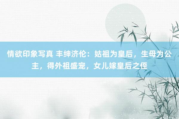 情欲印象写真 丰绅济伦：姑祖为皇后，生母为公主，得外祖盛宠，女儿嫁皇后之侄