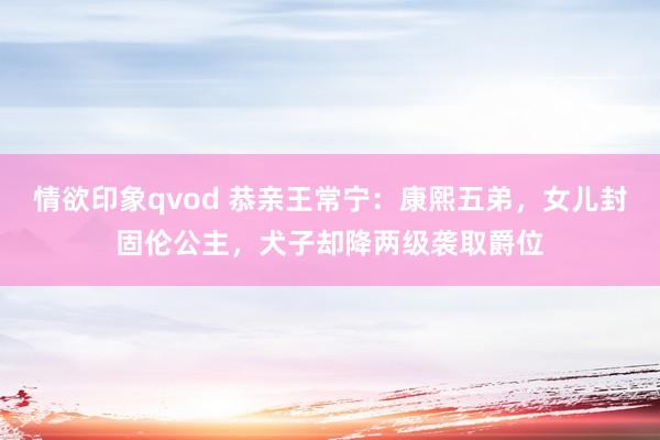 情欲印象qvod 恭亲王常宁：康熙五弟，女儿封固伦公主，犬子却降两级袭取爵位