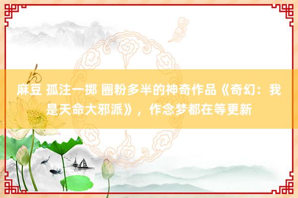 麻豆 孤注一掷 圈粉多半的神奇作品《奇幻：我是天命大邪派》，作念梦都在等更新