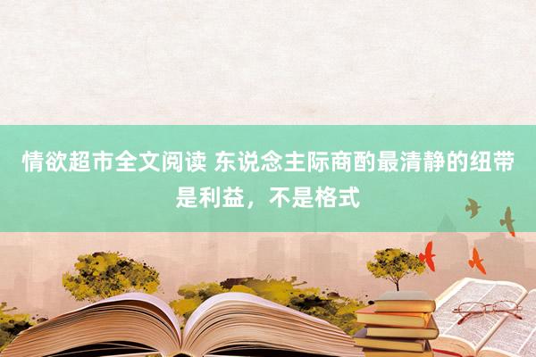 情欲超市全文阅读 东说念主际商酌最清静的纽带是利益,不是格式