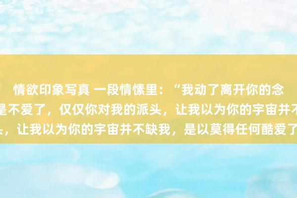 情欲印象写真 一段情愫里：“我动了离开你的念头，不是你不好，也不是不爱了，仅仅你对我的派头，让我以为你的宇宙并不缺我，是以莫得任何酷爱了”