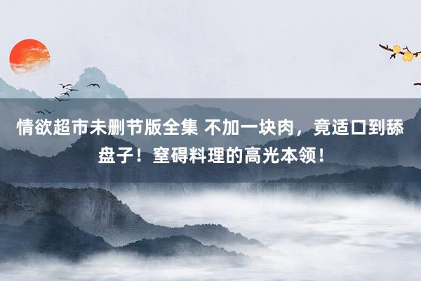 情欲超市未删节版全集 不加一块肉，竟适口到舔盘子！窒碍料理的高光本领！