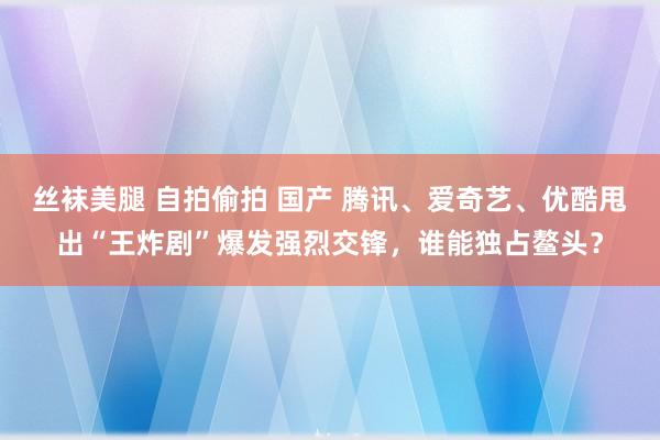 丝袜美腿 自拍偷拍 国产 腾讯、爱奇艺、优酷甩出“王炸剧”爆发强烈交锋，谁能独占鳌头？