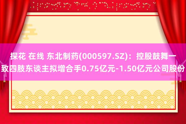 探花 在线 东北制药(000597.SZ)：控股鼓舞一致四肢东谈主拟增合手0.75亿元-1.50亿元公司股份