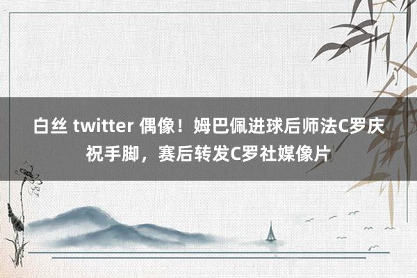 白丝 twitter 偶像！姆巴佩进球后师法C罗庆祝手脚，赛后转发C罗社媒像片