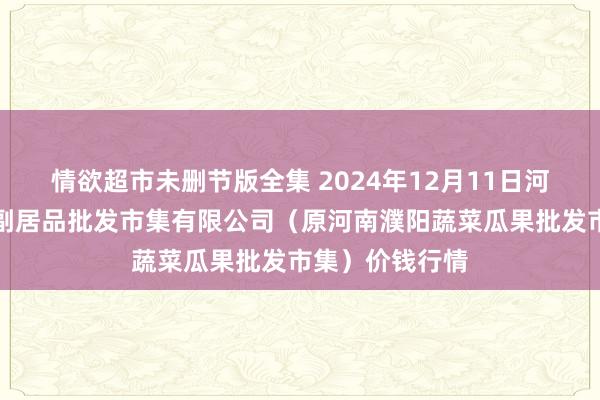 情欲超市未删节版全集 2024年12月11日河南濮阳宏进农副居品批发市集有限公司(原河南濮阳蔬菜瓜果批发市集)价钱行情