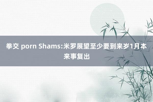 拳交 porn Shams:米罗展望至少要到来岁1月本来事复出