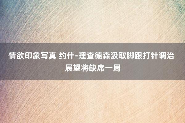 情欲印象写真 约什-理查德森汲取脚跟打针调治 展望将缺席一周