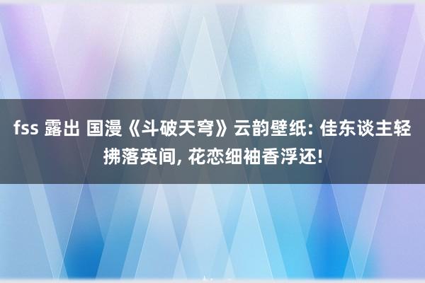 fss 露出 国漫《斗破天穹》云韵壁纸: 佳东谈主轻拂落英间， 花恋细袖香浮还!