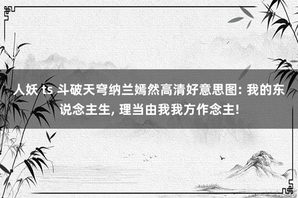 人妖 ts 斗破天穹纳兰嫣然高清好意思图: 我的东说念主生， 理当由我我方作念主!