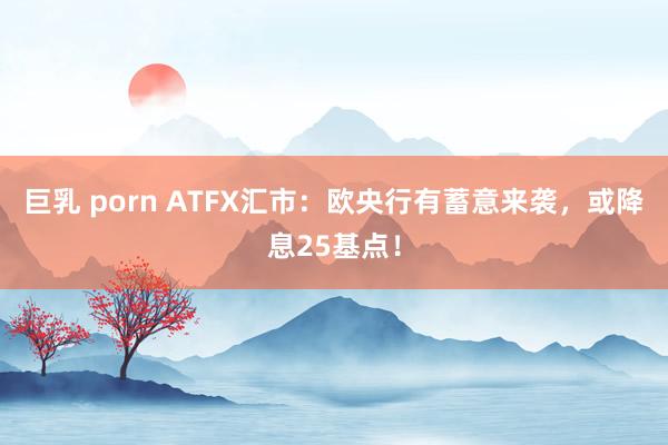 巨乳 porn ATFX汇市：欧央行有蓄意来袭，或降息25基点！