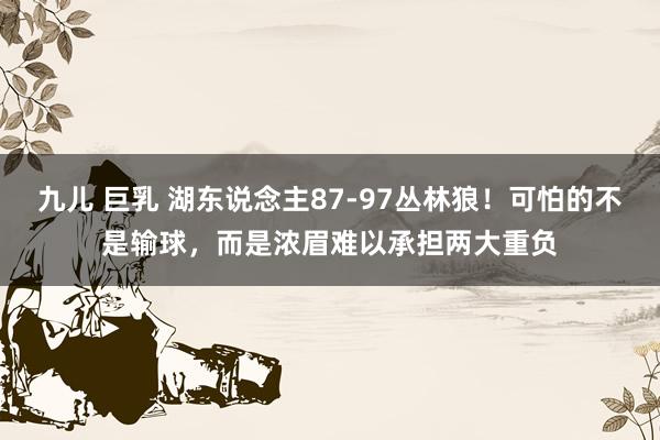 九儿 巨乳 湖东说念主87-97丛林狼！可怕的不是输球，而是浓眉难以承担两大重负