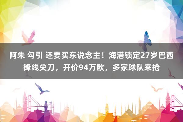 阿朱 勾引 还要买东说念主！海港锁定27岁巴西锋线尖刀，开价94万欧，多家球队来抢