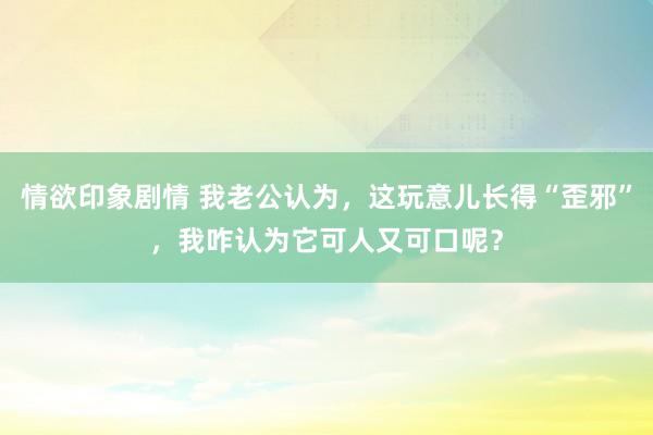 情欲印象剧情 我老公认为，这玩意儿长得“歪邪”，我咋认为它可人又可口呢？