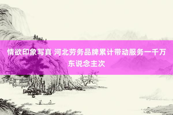 情欲印象写真 河北劳务品牌累计带动服务一千万东说念主次