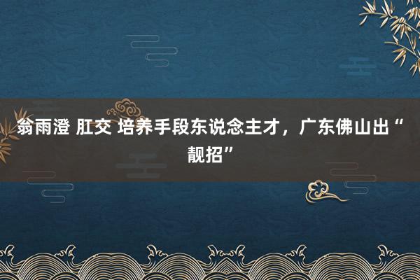 翁雨澄 肛交 培养手段东说念主才，广东佛山出“靓招”