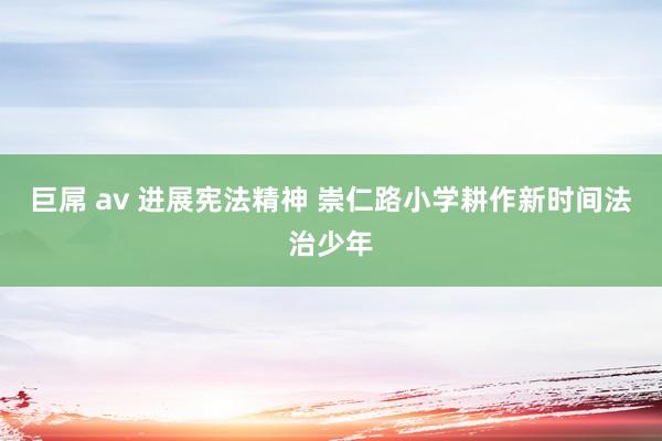 巨屌 av 进展宪法精神 崇仁路小学耕作新时间法治少年