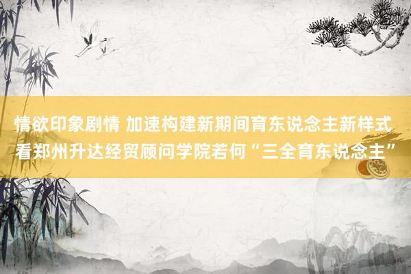 情欲印象剧情 加速构建新期间育东说念主新样式 看郑州升达经贸顾问学院若何“三全育东说念主”