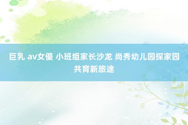 巨乳 av女優 小班组家长沙龙 尚秀幼儿园探家园共育新旅途