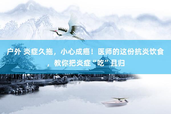 户外 炎症久拖，小心成癌！医师的这份抗炎饮食，教你把炎症“吃”且归